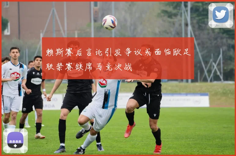 赖斯赛后言论引发争议或面临欧足联禁赛缺席马竞次战