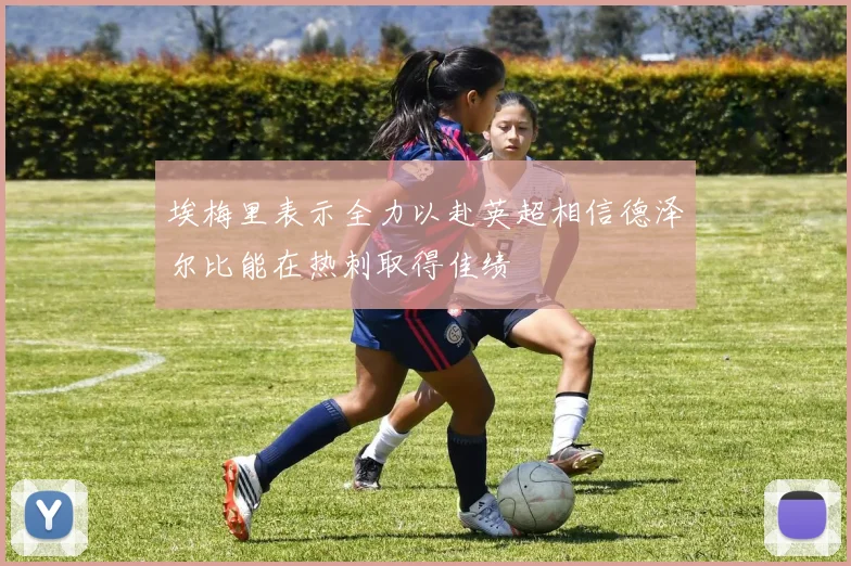 埃梅里表示全力以赴英超相信德泽尔比能在热刺取得佳绩