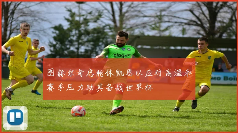 图赫尔考虑轮休凯恩以应对高温和赛季压力助其备战世界杯