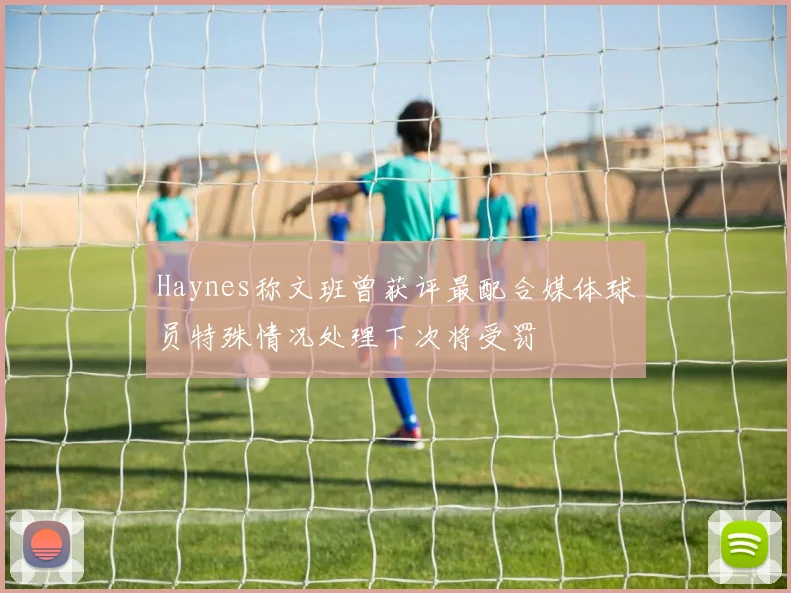 Haynes称文班曾获评最配合媒体球员特殊情况处理下次将受罚