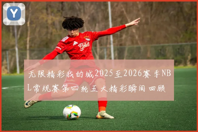 无限精彩我的城2025至2026赛季NBL常规赛第四轮五大精彩瞬间回顾