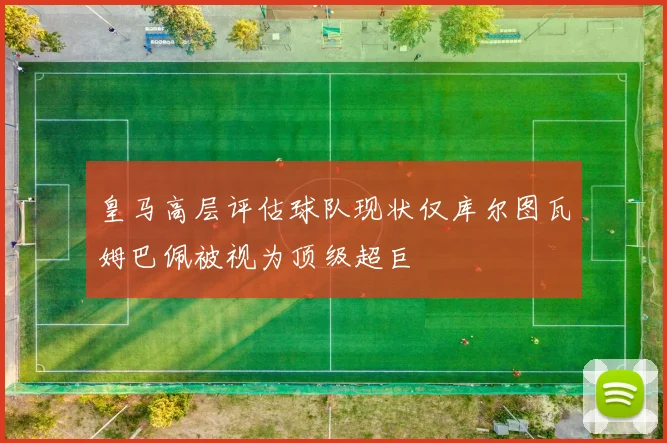皇马高层评估球队现状仅库尔图瓦姆巴佩被视为顶级超巨
