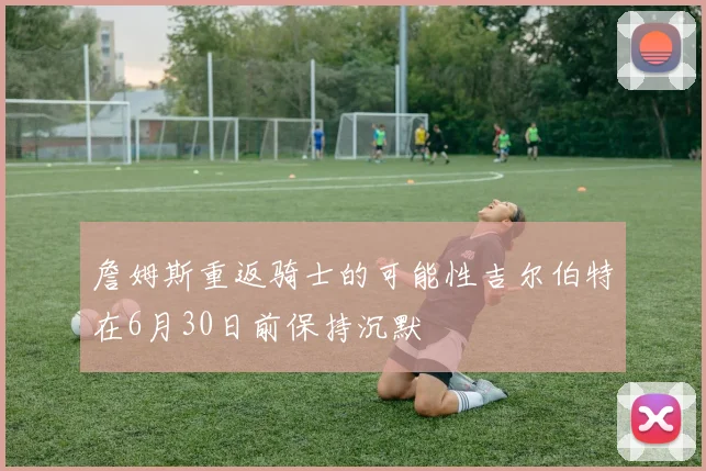 詹姆斯重返骑士的可能性吉尔伯特在6月30日前保持沉默