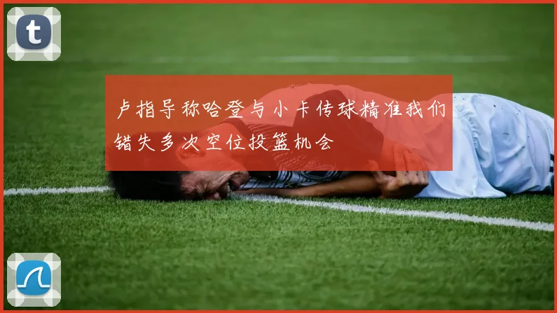 卢指导称哈登与小卡传球精准我们错失多次空位投篮机会