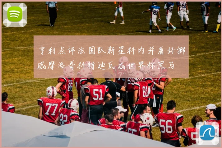 亨利点评法国队新星科内并看好挪威摩洛哥科特迪瓦成世界杯黑马