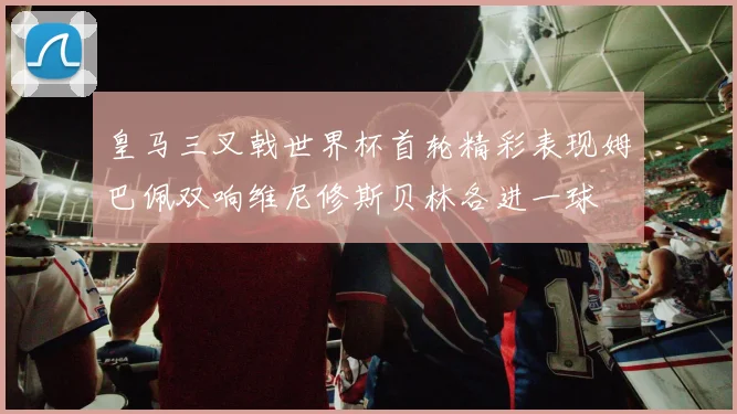 皇马三叉戟世界杯首轮精彩表现姆巴佩双响维尼修斯贝林各进一球