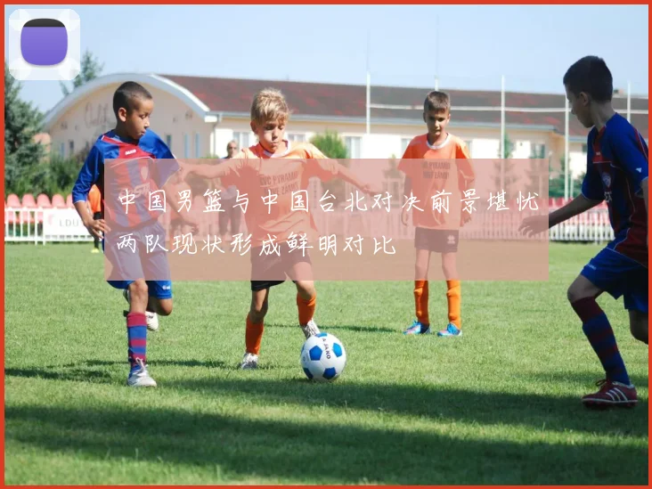 中国男篮与中国台北对决前景堪忧两队现状形成鲜明对比