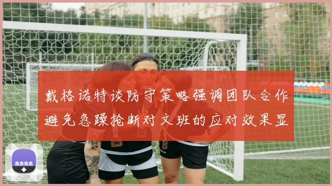 戴格诺特谈防守策略强调团队合作避免急躁抢断对文班的应对效果显著