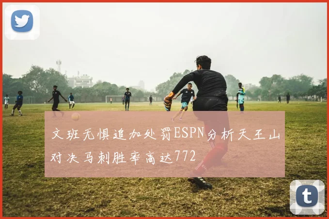 文班无惧追加处罚ESPN分析天王山对决马刺胜率高达772