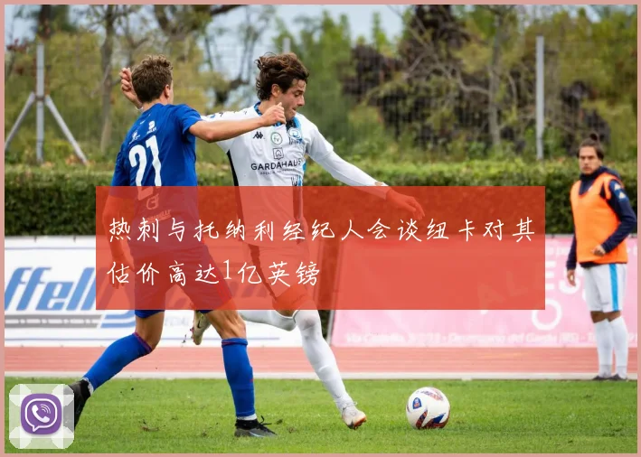 热刺与托纳利经纪人会谈纽卡对其估价高达1亿英镑